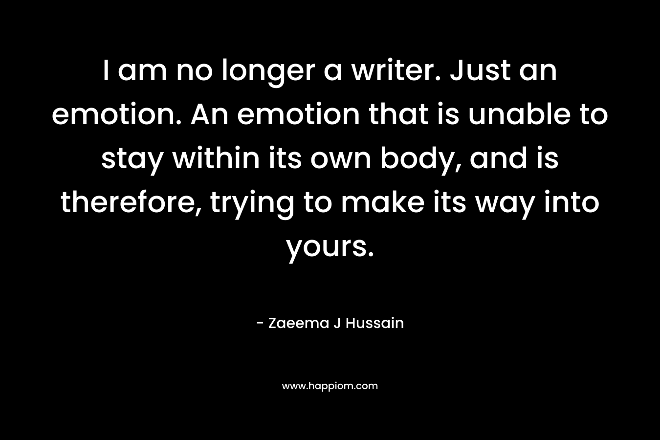 I am no longer a writer. Just an emotion. An emotion that is unable to stay within its own body, and is therefore, trying to make its way into yours.