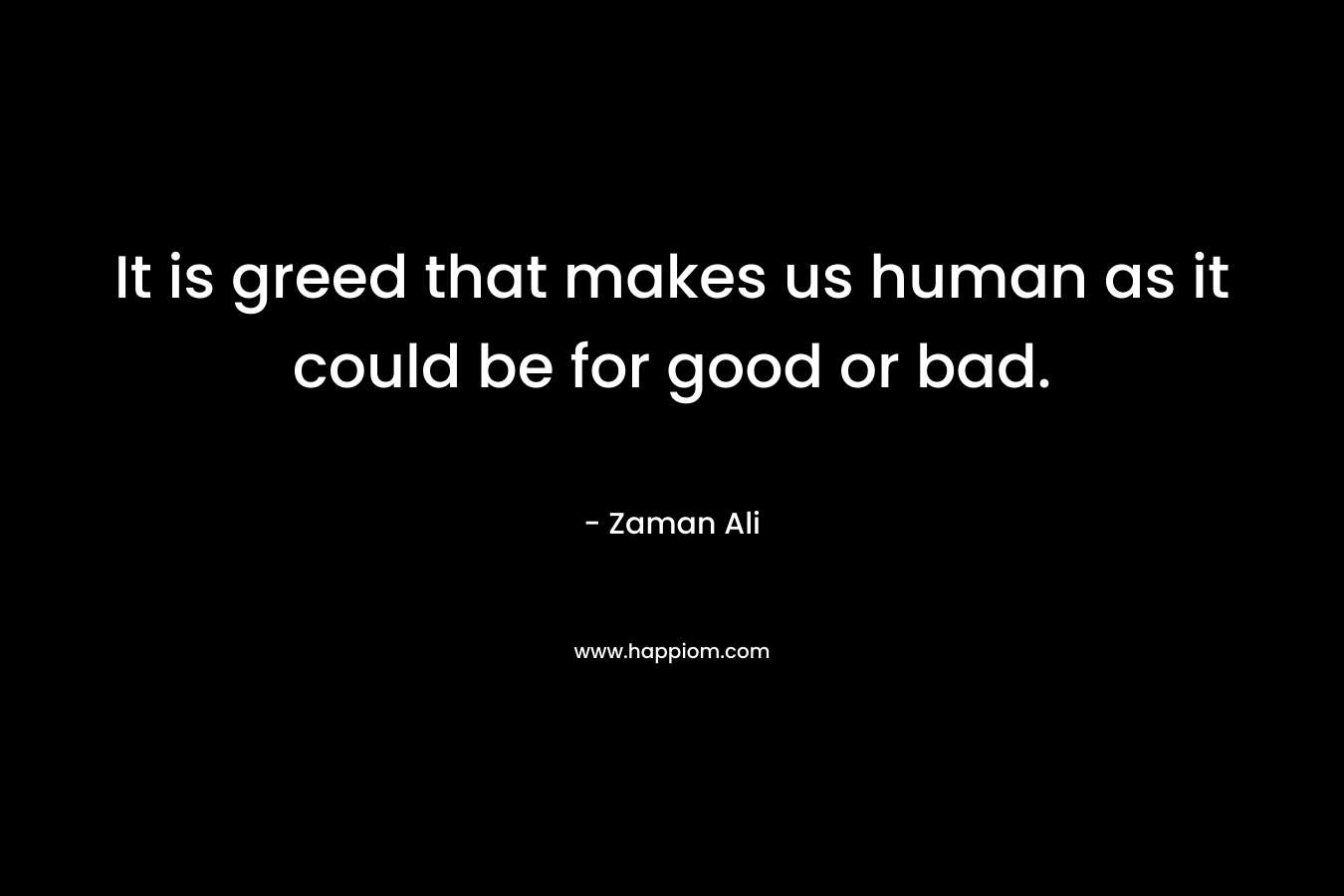 It is greed that makes us human as it could be for good or bad. – Zaman Ali