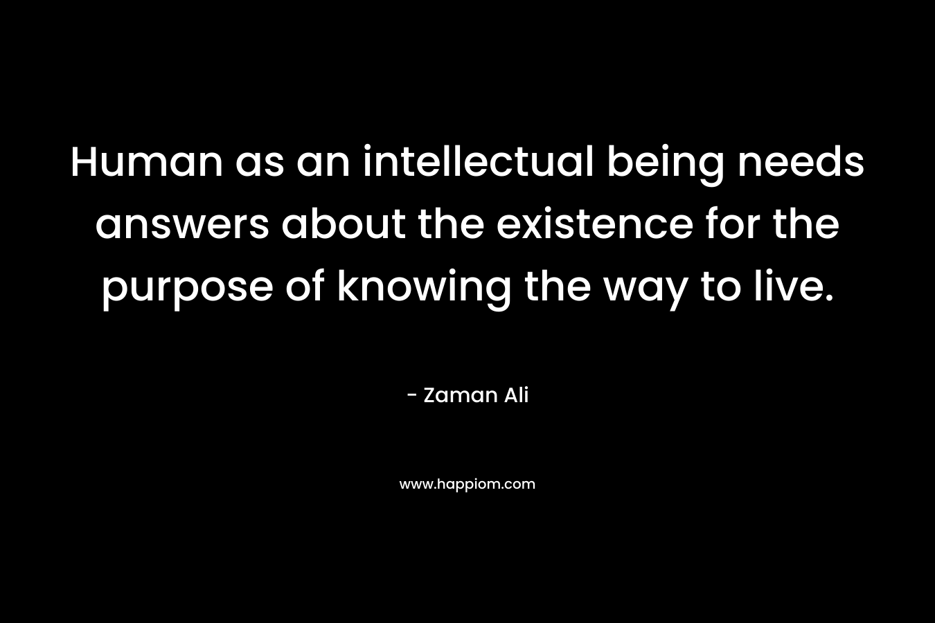 Human as an intellectual being needs answers about the existence for the purpose of knowing the way to live. – Zaman Ali