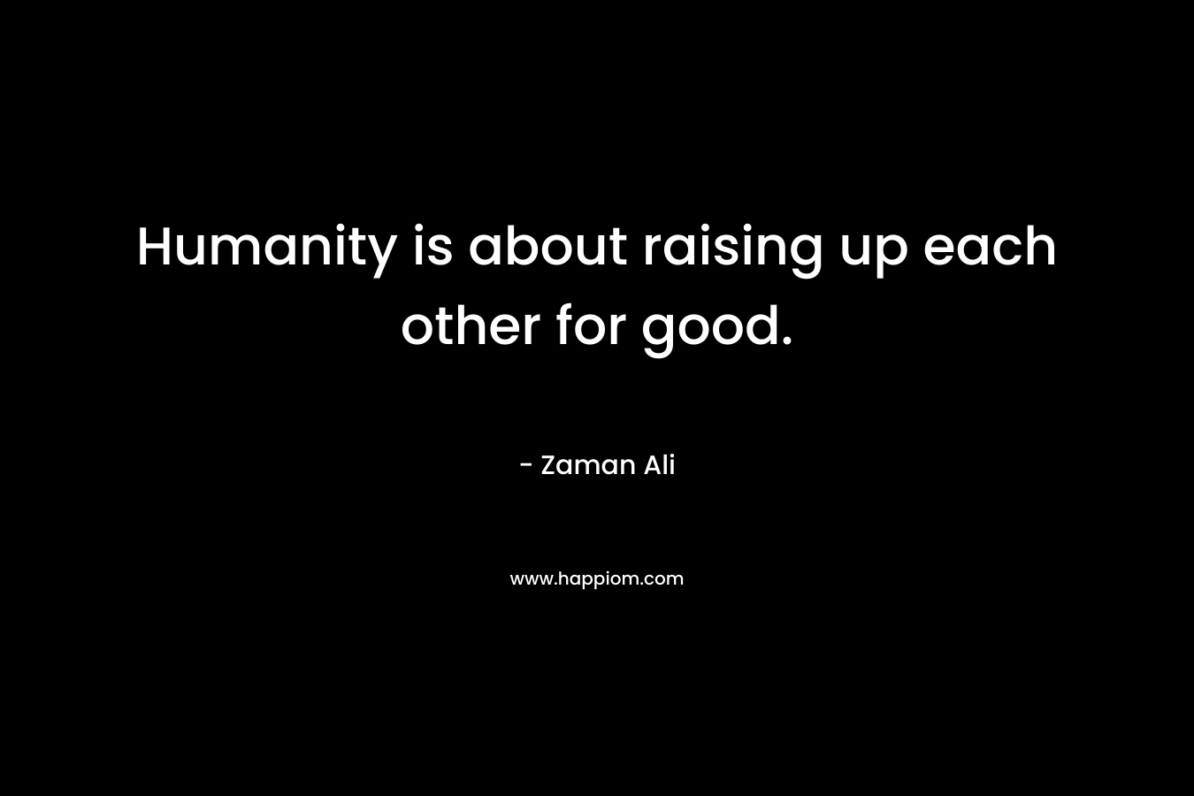 Humanity is about raising up each other for good. – Zaman Ali