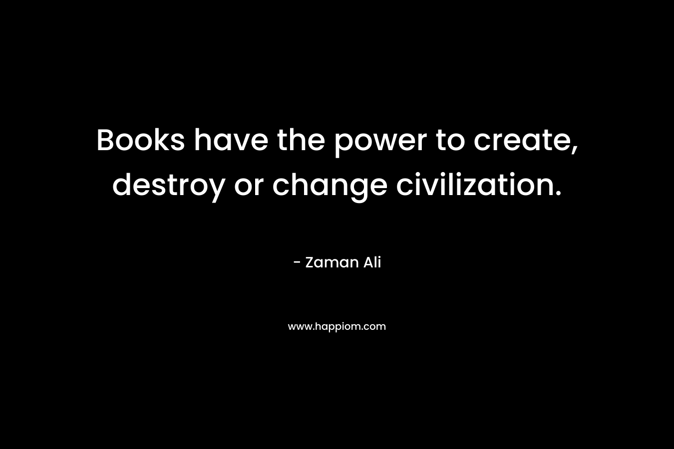 Books have the power to create, destroy or change civilization. – Zaman Ali