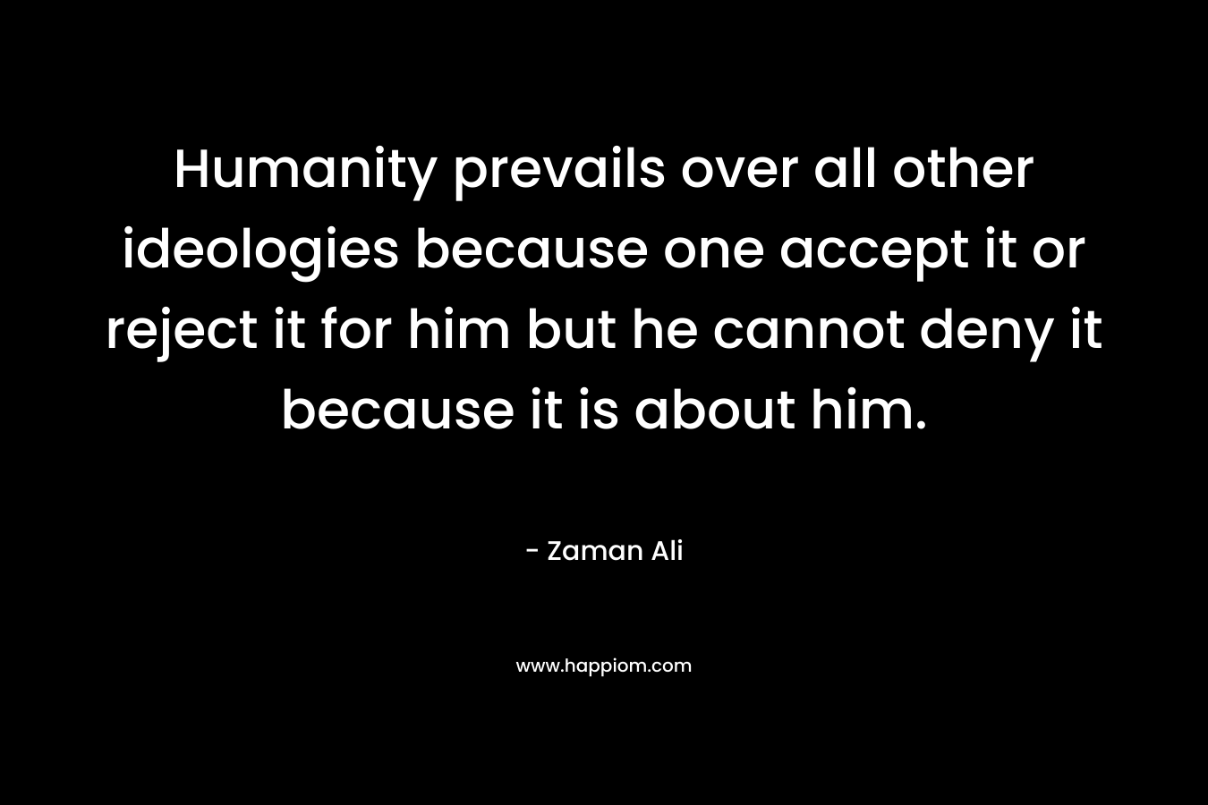Humanity prevails over all other ideologies because one accept it or reject it for him but he cannot deny it because it is about him. – Zaman Ali