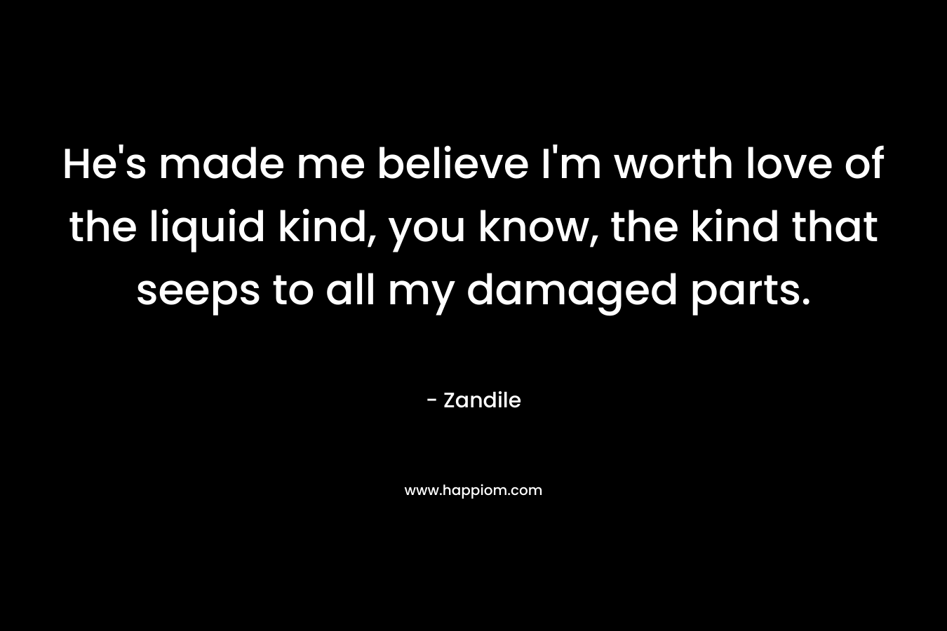 He's made me believe I'm worth love of the liquid kind, you know, the kind that seeps to all my damaged parts.
