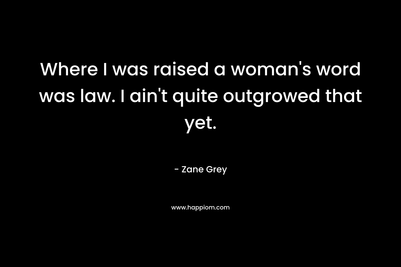 Where I was raised a woman's word was law. I ain't quite outgrowed that yet.