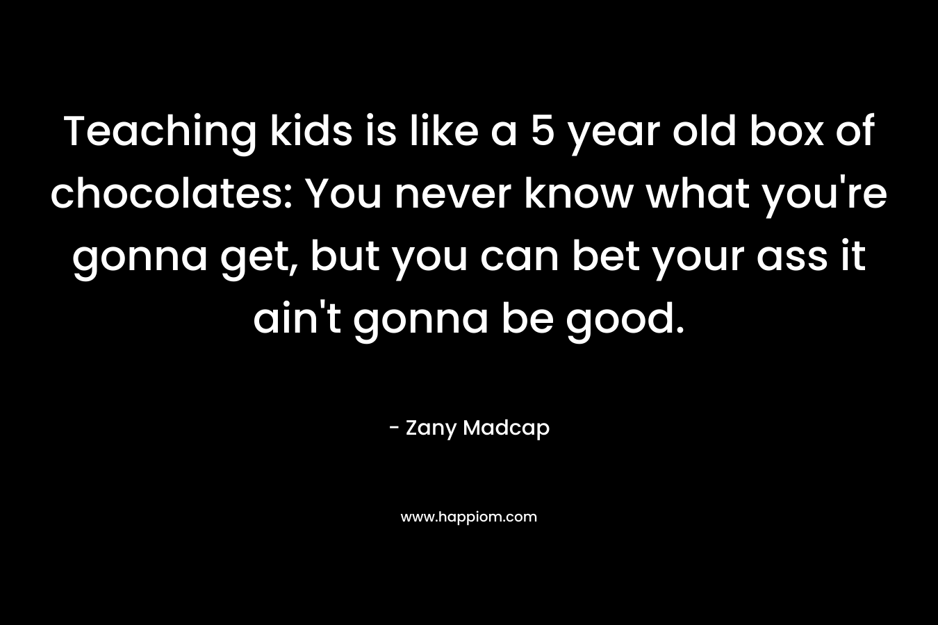 Teaching kids is like a 5 year old box of chocolates: You never know what you're gonna get, but you can bet your ass it ain't gonna be good.