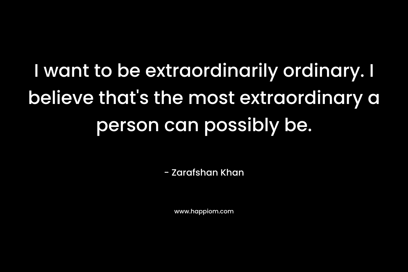 I want to be extraordinarily ordinary. I believe that’s the most extraordinary a person can possibly be. – Zarafshan Khan