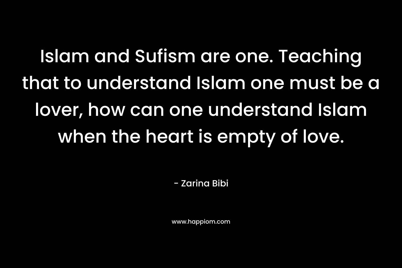 Islam and Sufism are one. Teaching that to understand Islam one must be a lover, how can one understand Islam when the heart is empty of love. – Zarina Bibi