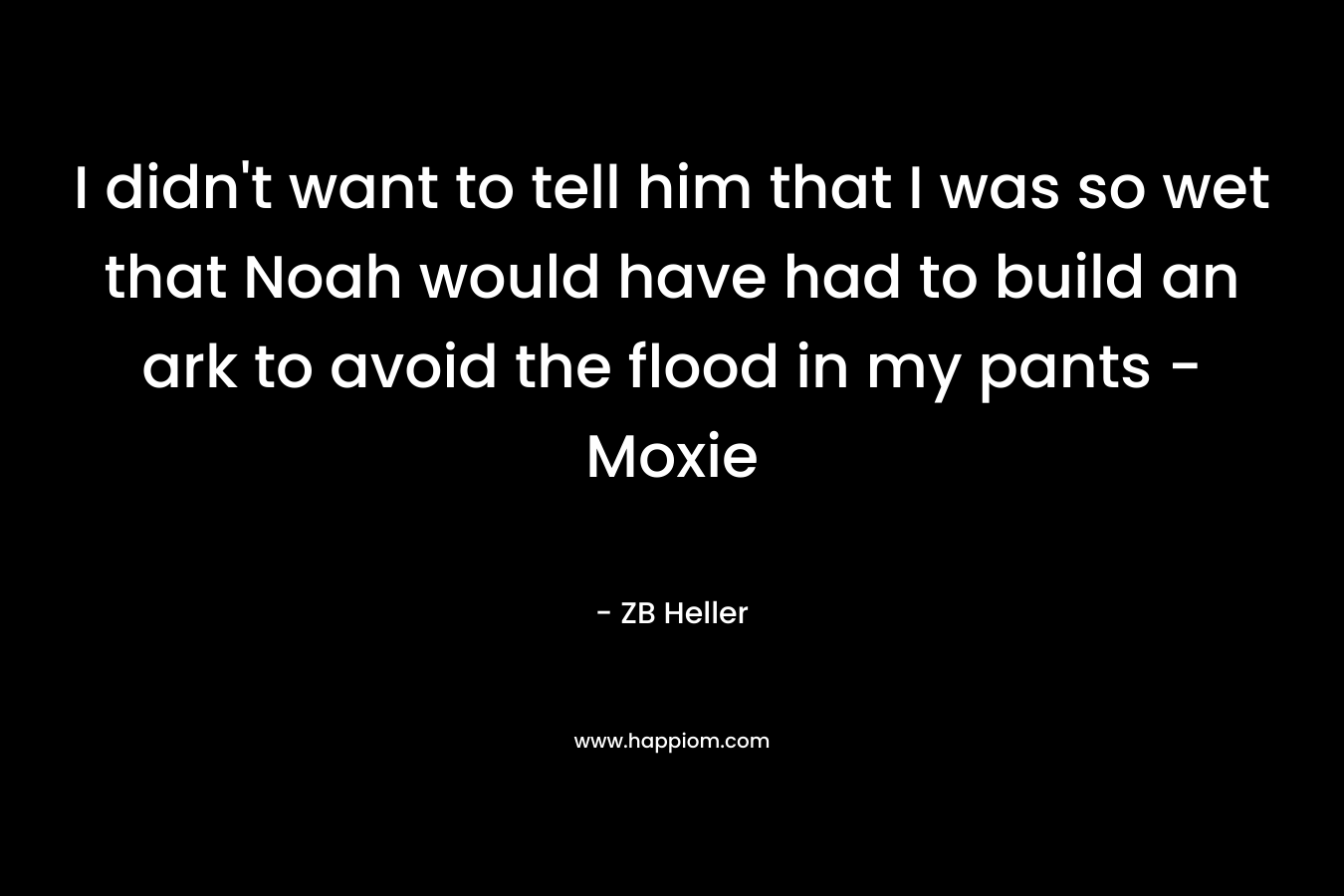 I didn’t want to tell him that I was so wet that Noah would have had to build an ark to avoid the flood in my pants – Moxie – ZB Heller