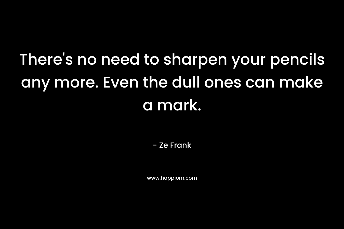 There’s no need to sharpen your pencils any more. Even the dull ones can make a mark. – Ze Frank