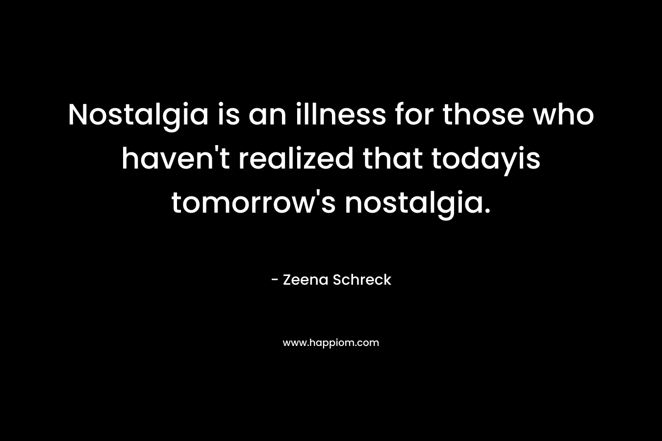 Nostalgia is an illness for those who haven't realized that todayis tomorrow's nostalgia.