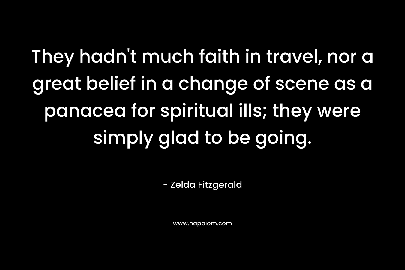 They hadn’t much faith in travel, nor a great belief in a change of scene as a panacea for spiritual ills; they were simply glad to be going. – Zelda Fitzgerald