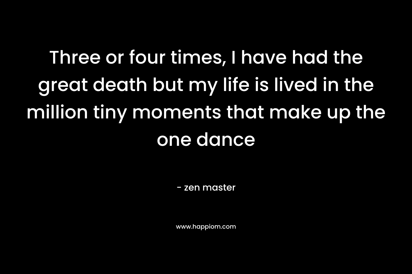 Three or four times, I have had the great death but my life is lived in the million tiny moments that make up the one dance – zen master