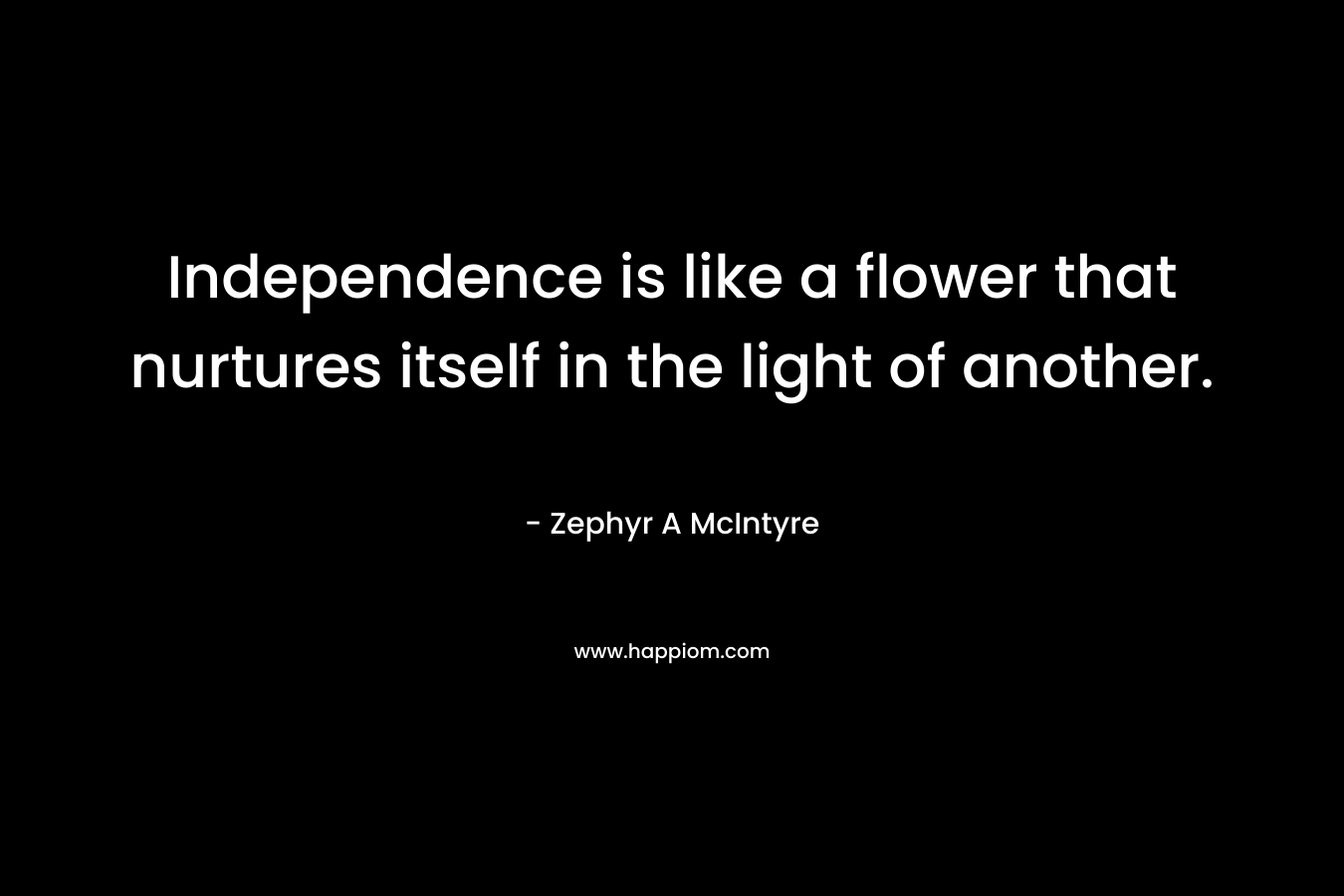 Independence is like a flower that nurtures itself in the light of another. – Zephyr A McIntyre