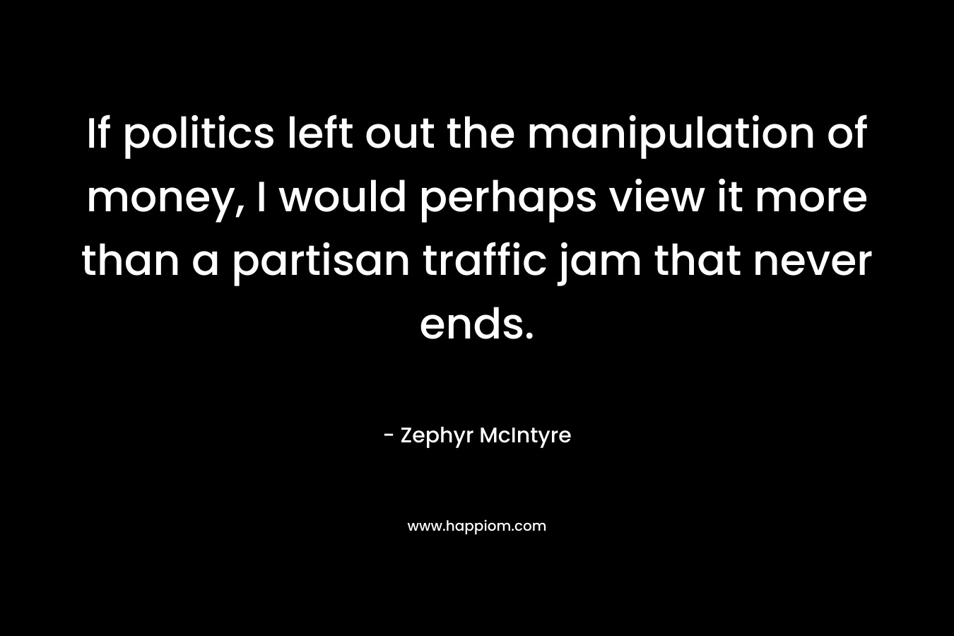 If politics left out the manipulation of money, I would perhaps view it more than a partisan traffic jam that never ends. – Zephyr McIntyre