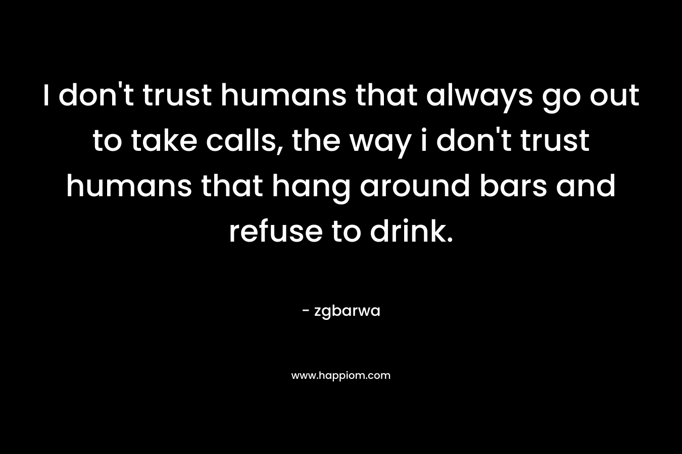 I don’t trust humans that always go out to take calls, the way i don’t trust humans that hang around bars and refuse to drink. – zgbarwa