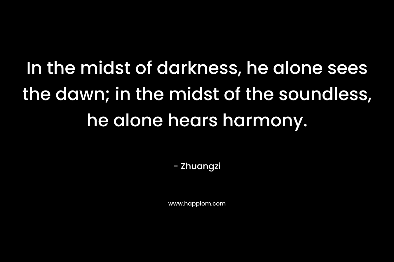 In the midst of darkness, he alone sees the dawn; in the midst of the soundless, he alone hears harmony.