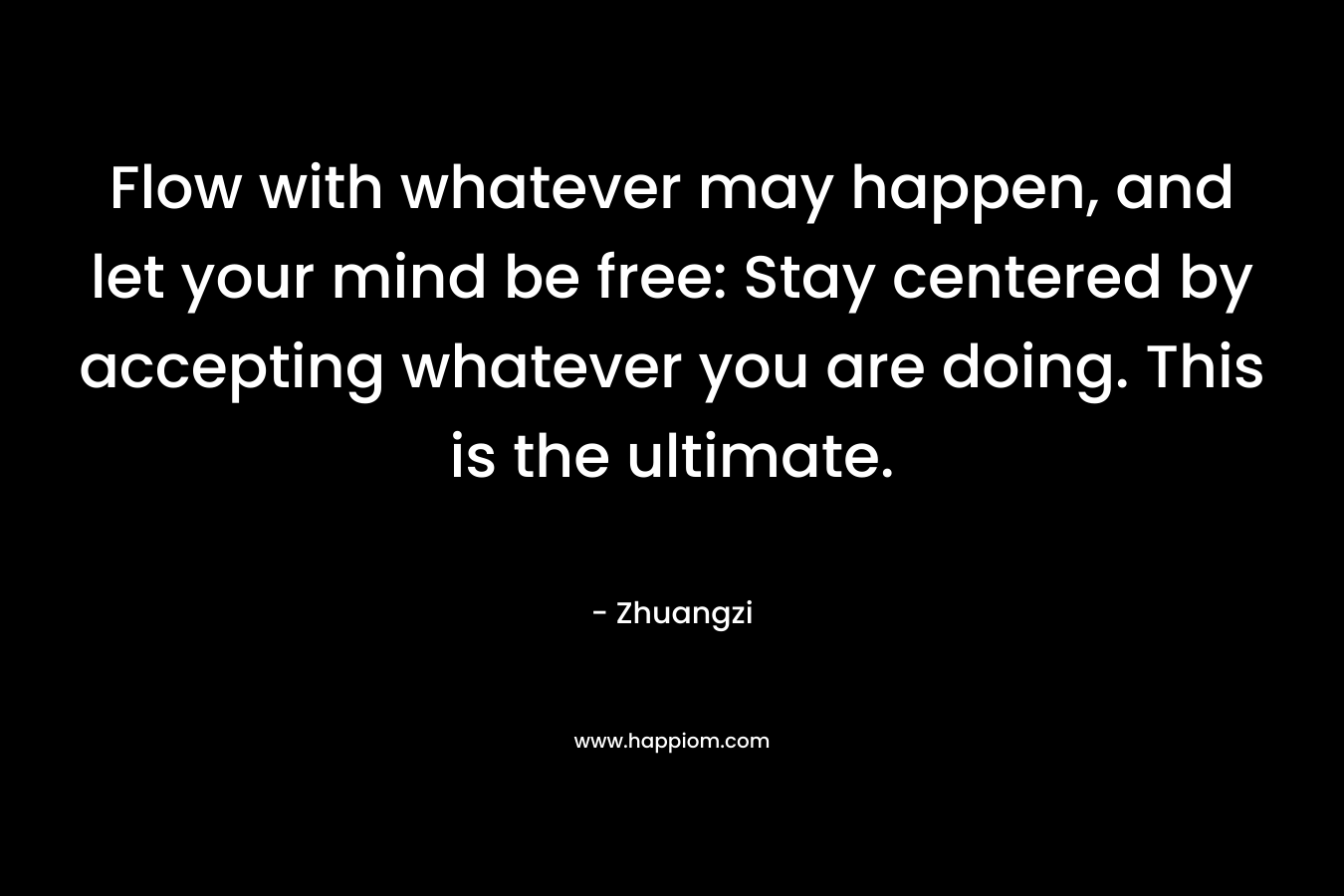 Flow with whatever may happen, and let your mind be free: Stay centered by accepting whatever you are doing. This is the ultimate. – Zhuangzi