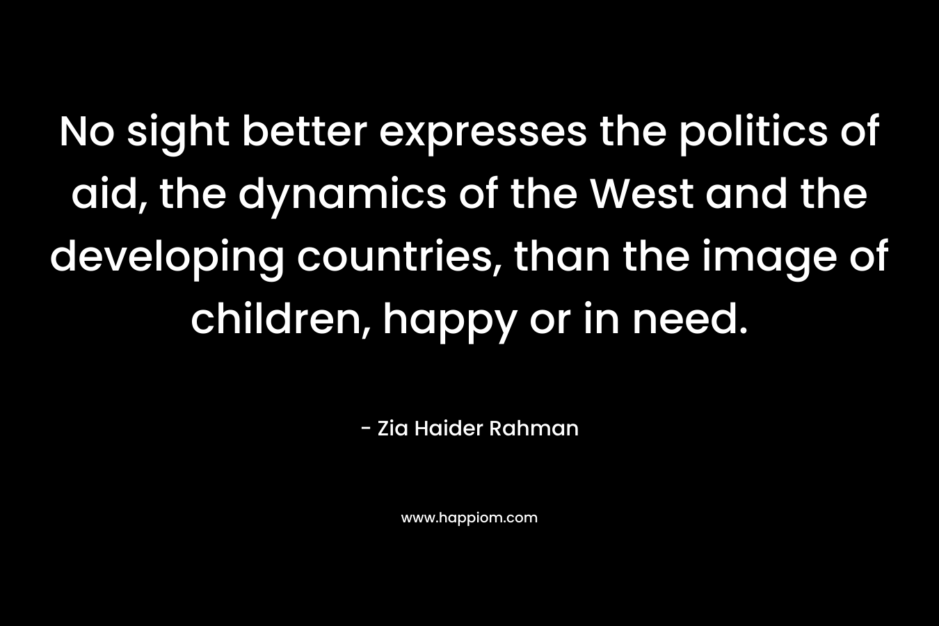 No sight better expresses the politics of aid, the dynamics of the West and the developing countries, than the image of children, happy or in need. – Zia Haider Rahman
