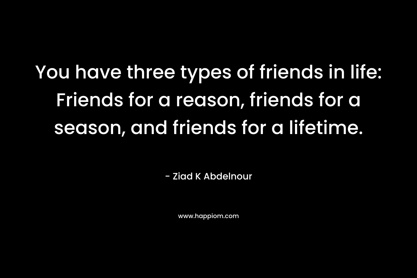 You have three types of friends in life: Friends for a reason, friends for a season, and friends for a lifetime.