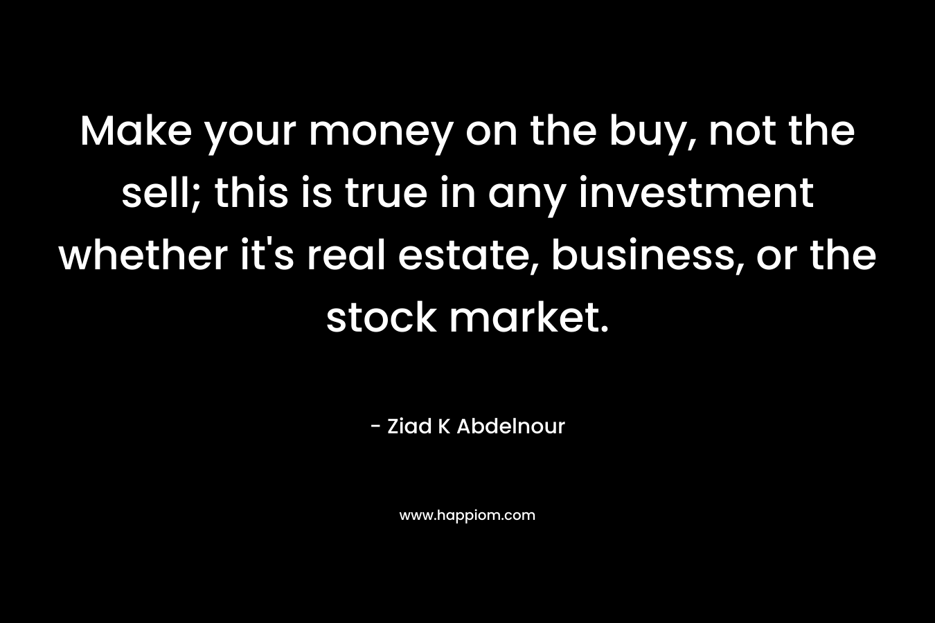Make your money on the buy, not the sell; this is true in any investment whether it’s real estate, business, or the stock market. – Ziad K Abdelnour