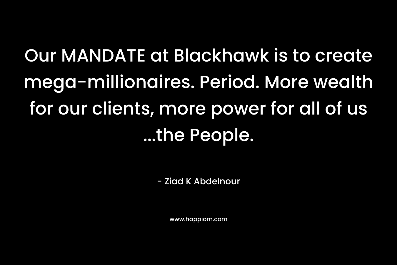 Our MANDATE at Blackhawk is to create mega-millionaires. Period. More wealth for our clients, more power for all of us ...the People.