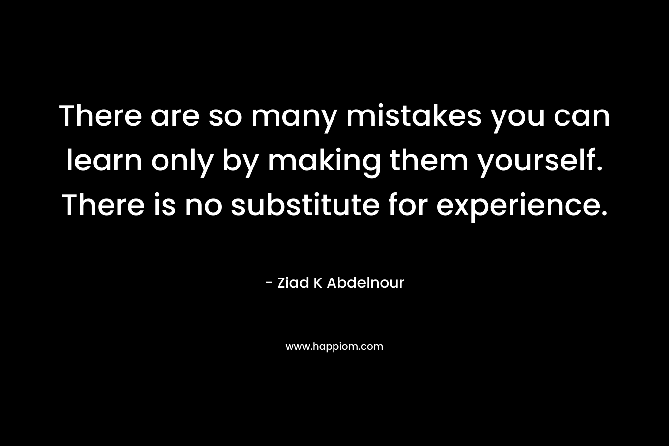 There are so many mistakes you can learn only by making them yourself. There is no substitute for experience. – Ziad K Abdelnour