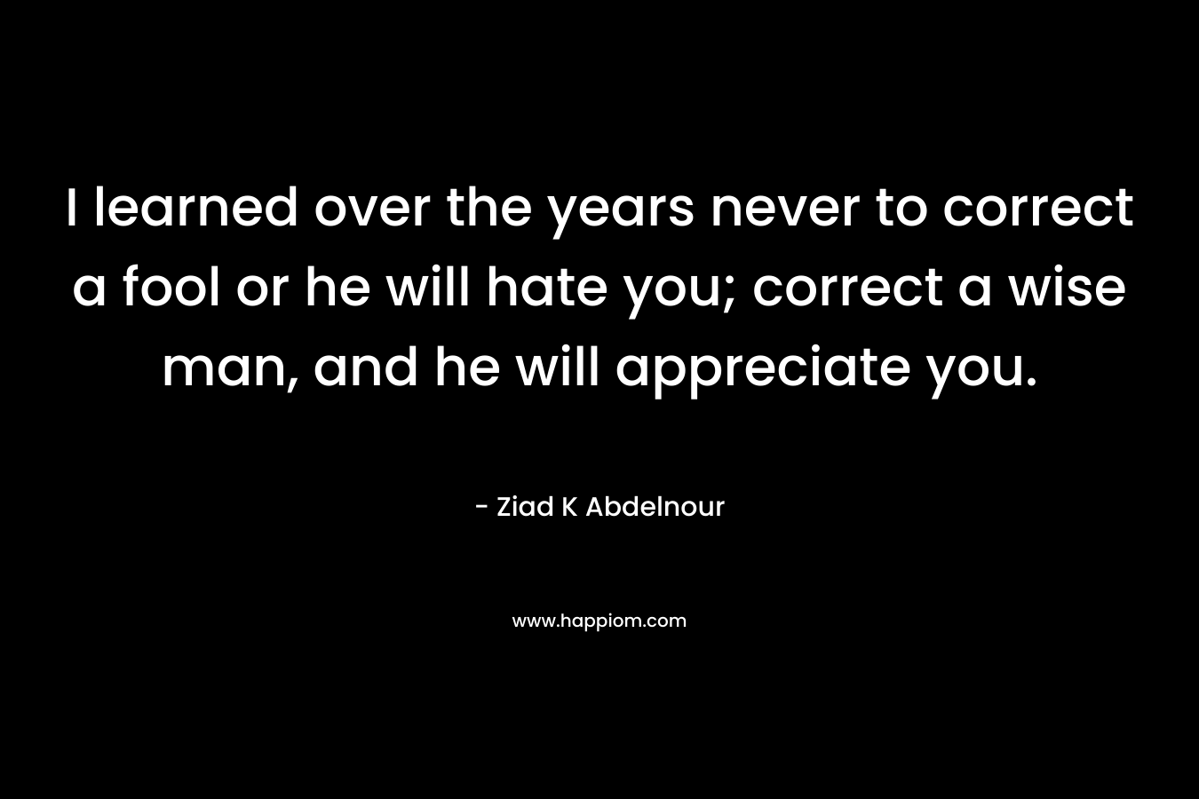 I learned over the years never to correct a fool or he will hate you; correct a wise man, and he will appreciate you.