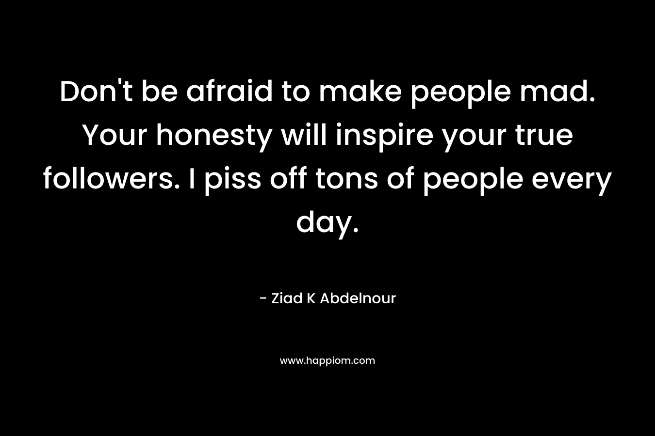 Don’t be afraid to make people mad. Your honesty will inspire your true followers. I piss off tons of people every day. – Ziad K Abdelnour