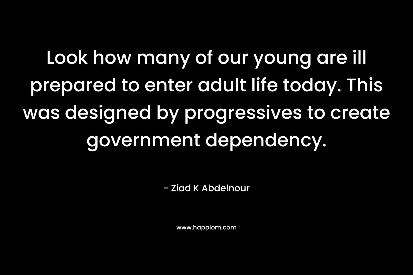 Look how many of our young are ill prepared to enter adult life today. This was designed by progressives to create government dependency. – Ziad K Abdelnour