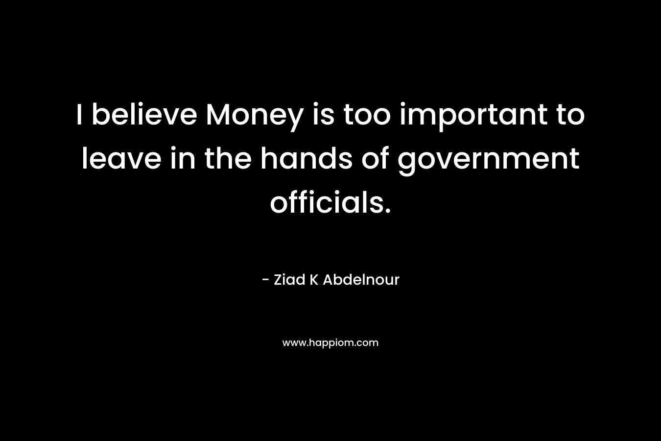 I believe Money is too important to leave in the hands of government officials. – Ziad K Abdelnour