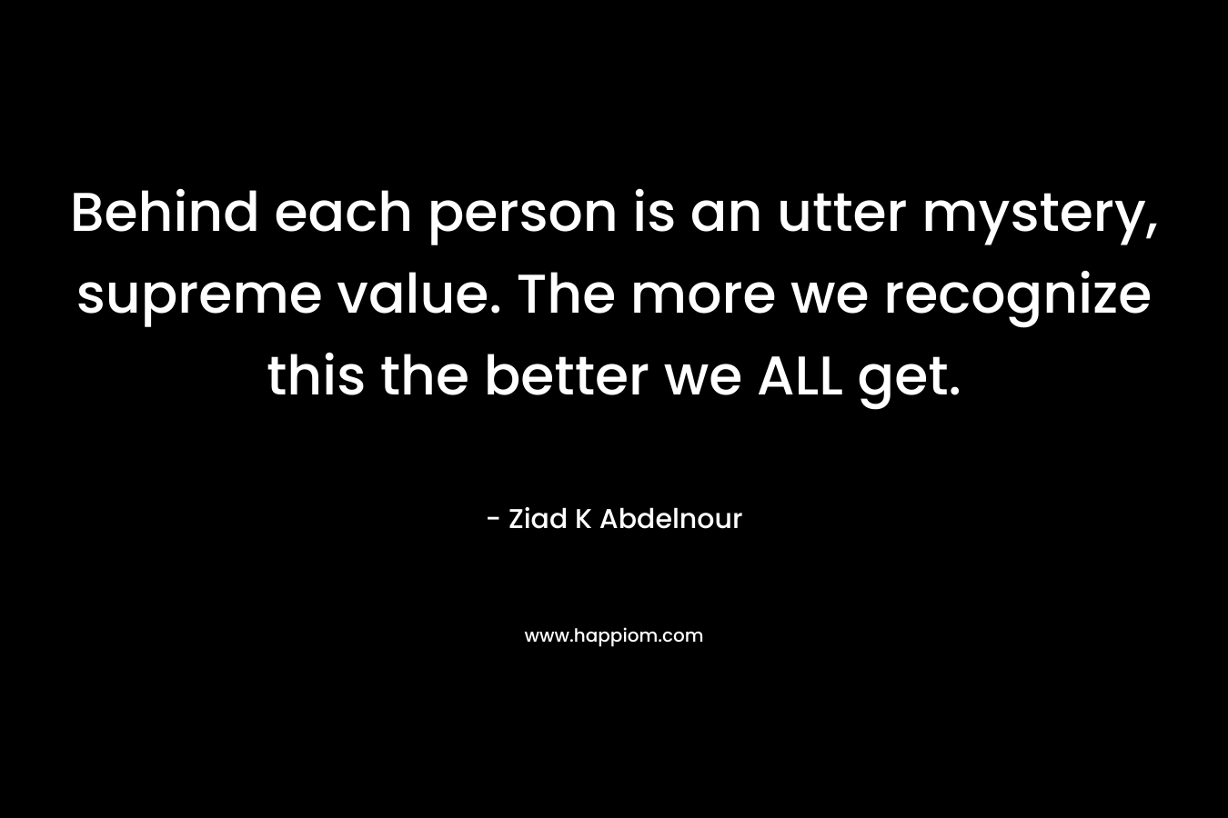 Behind each person is an utter mystery, supreme value. The more we recognize this the better we ALL get. – Ziad K Abdelnour