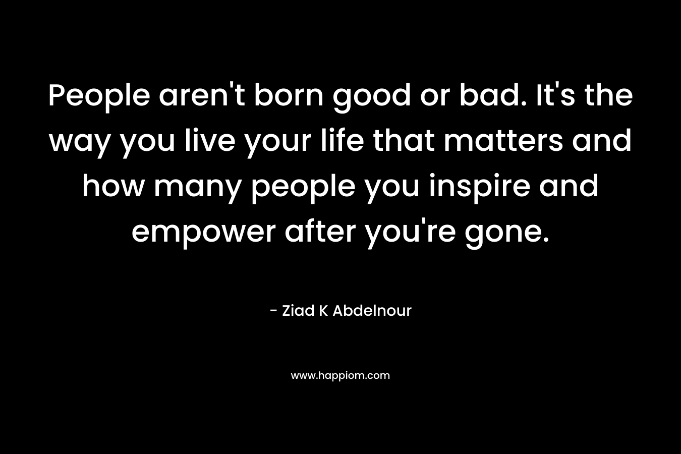 People aren't born good or bad. It's the way you live your life that matters and how many people you inspire and empower after you're gone.