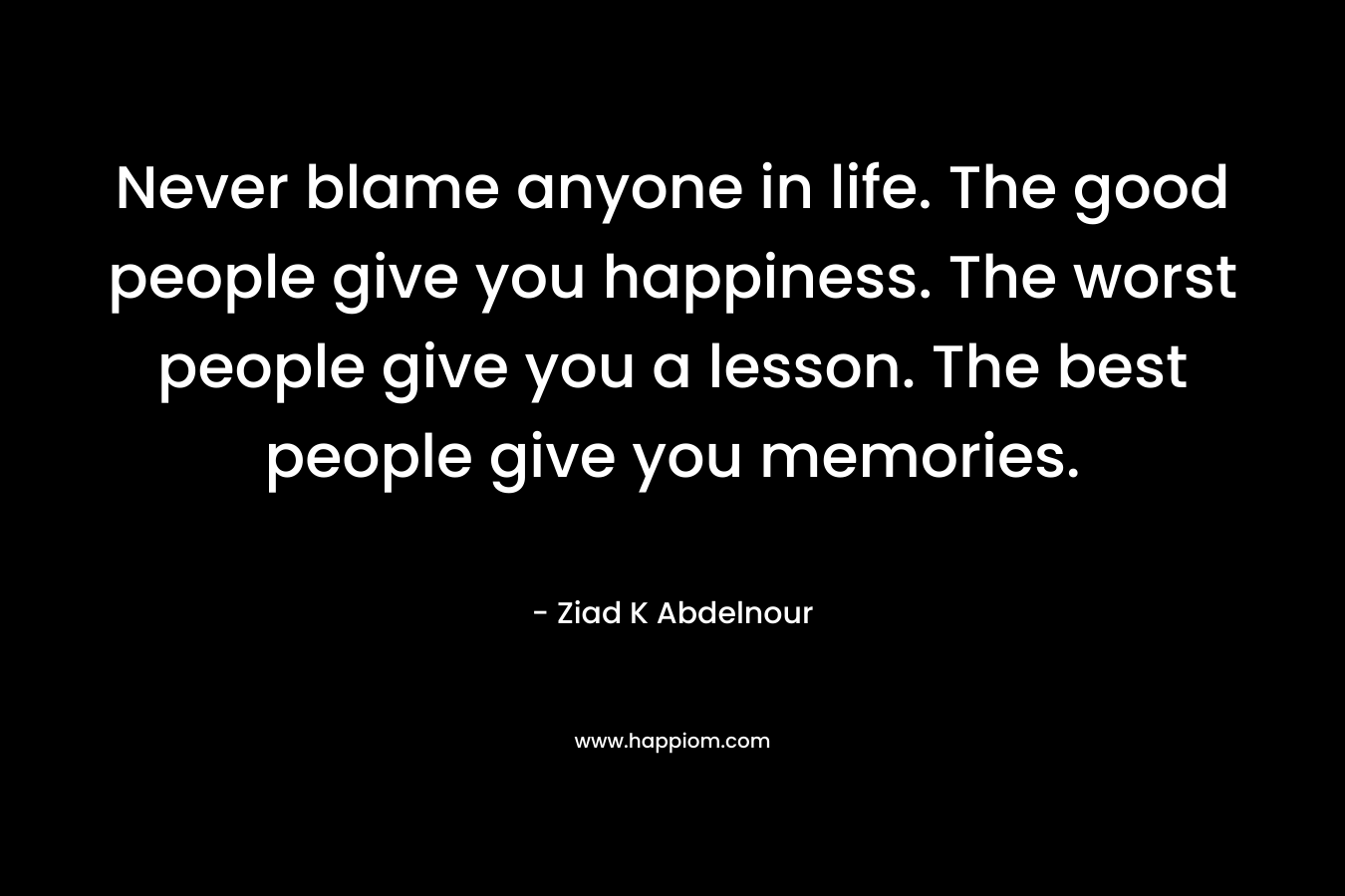 Never blame anyone in life. The good people give you happiness. The worst people give you a lesson. The best people give you memories.
