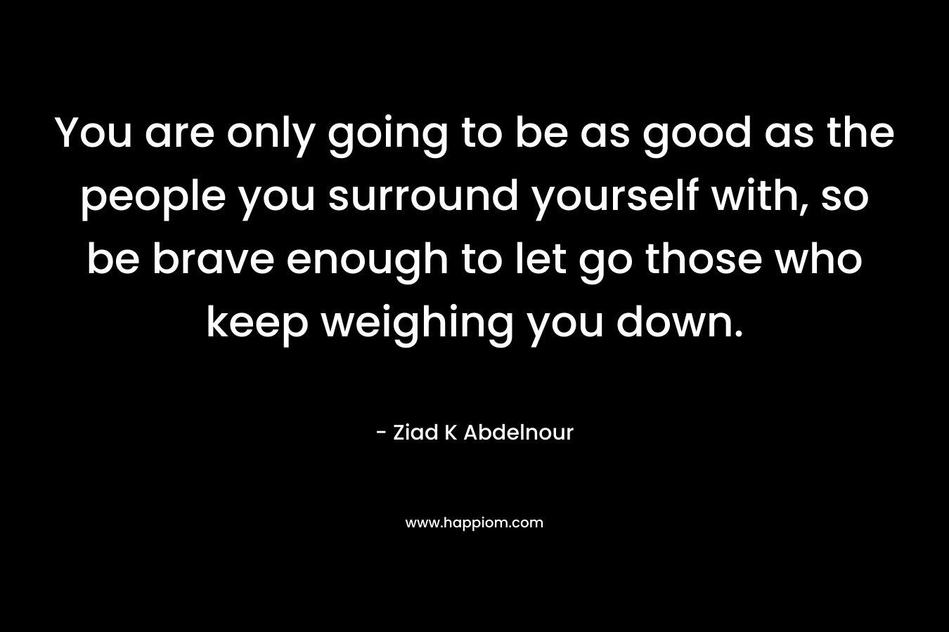 You are only going to be as good as the people you surround yourself with, so be brave enough to let go those who keep weighing you down.