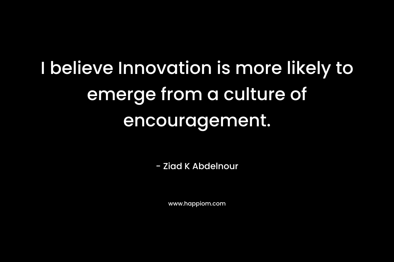 I believe Innovation is more likely to emerge from a culture of encouragement. – Ziad K Abdelnour