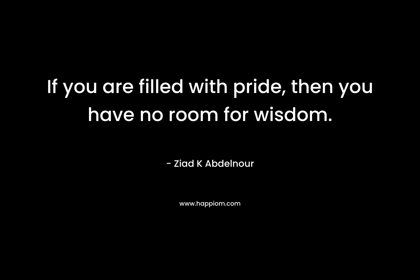 If you are filled with pride, then you have no room for wisdom.