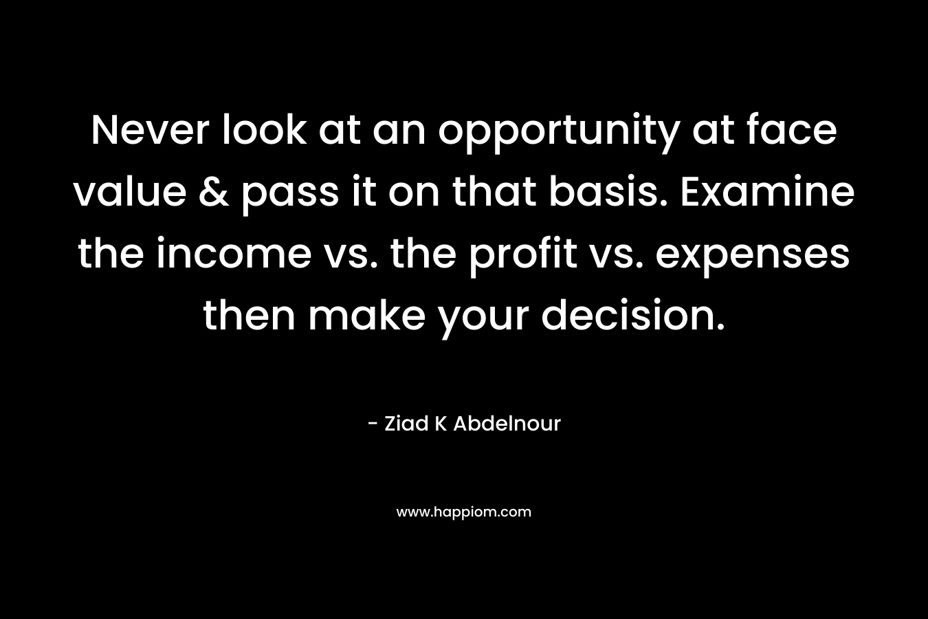 Never look at an opportunity at face value & pass it on that basis. Examine the income vs. the profit vs. expenses then make your decision. – Ziad K Abdelnour
