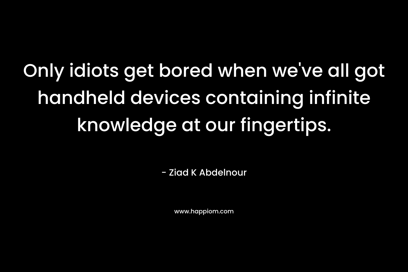 Only idiots get bored when we’ve all got handheld devices containing infinite knowledge at our fingertips. – Ziad K Abdelnour