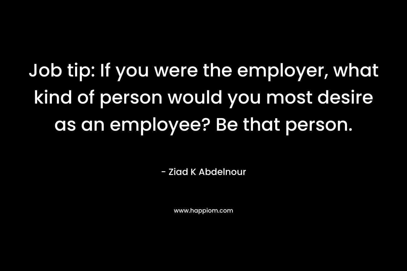 Job tip: If you were the employer, what kind of person would you most desire as an employee? Be that person. – Ziad K Abdelnour