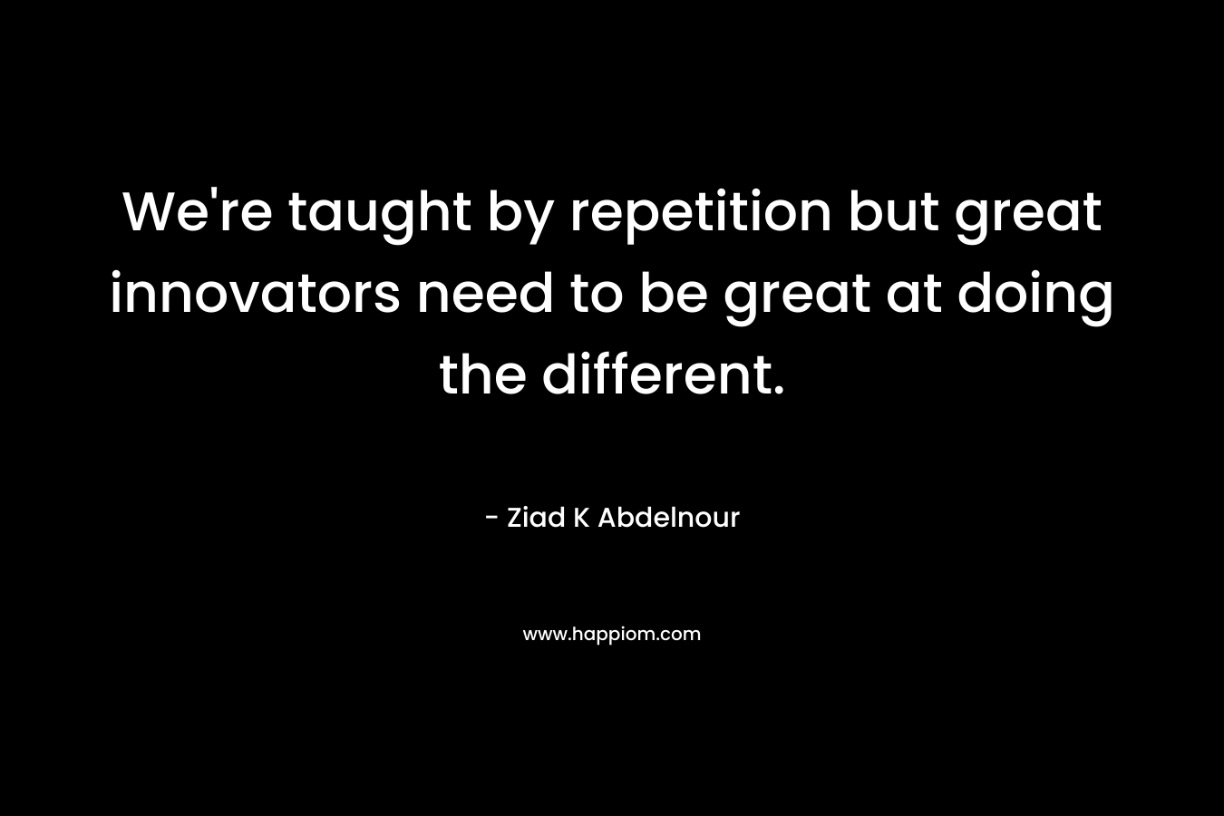 We’re taught by repetition but great innovators need to be great at doing the different. – Ziad K Abdelnour
