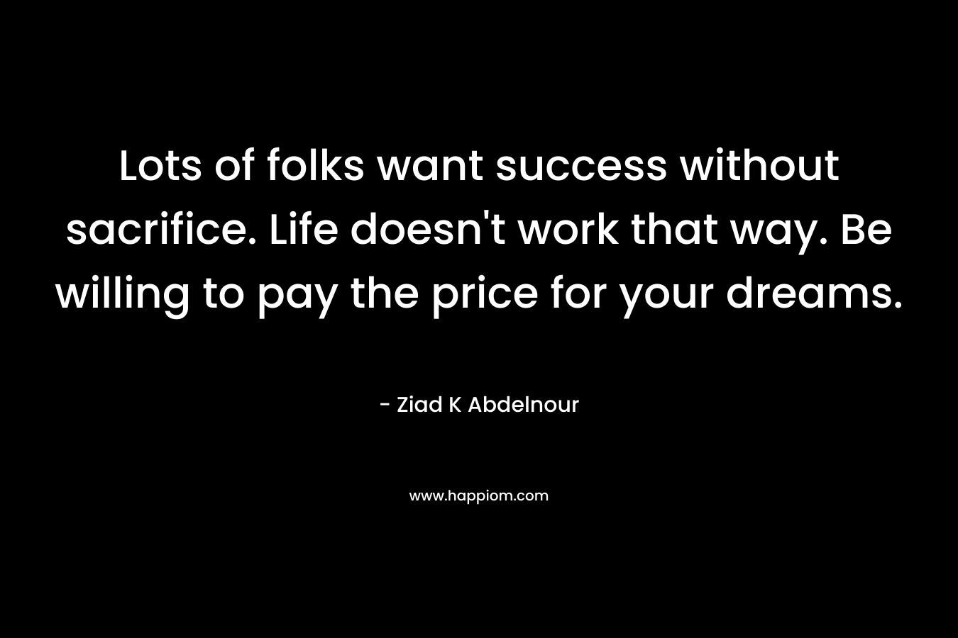 Lots of folks want success without sacrifice. Life doesn’t work that way. Be willing to pay the price for your dreams. – Ziad K Abdelnour