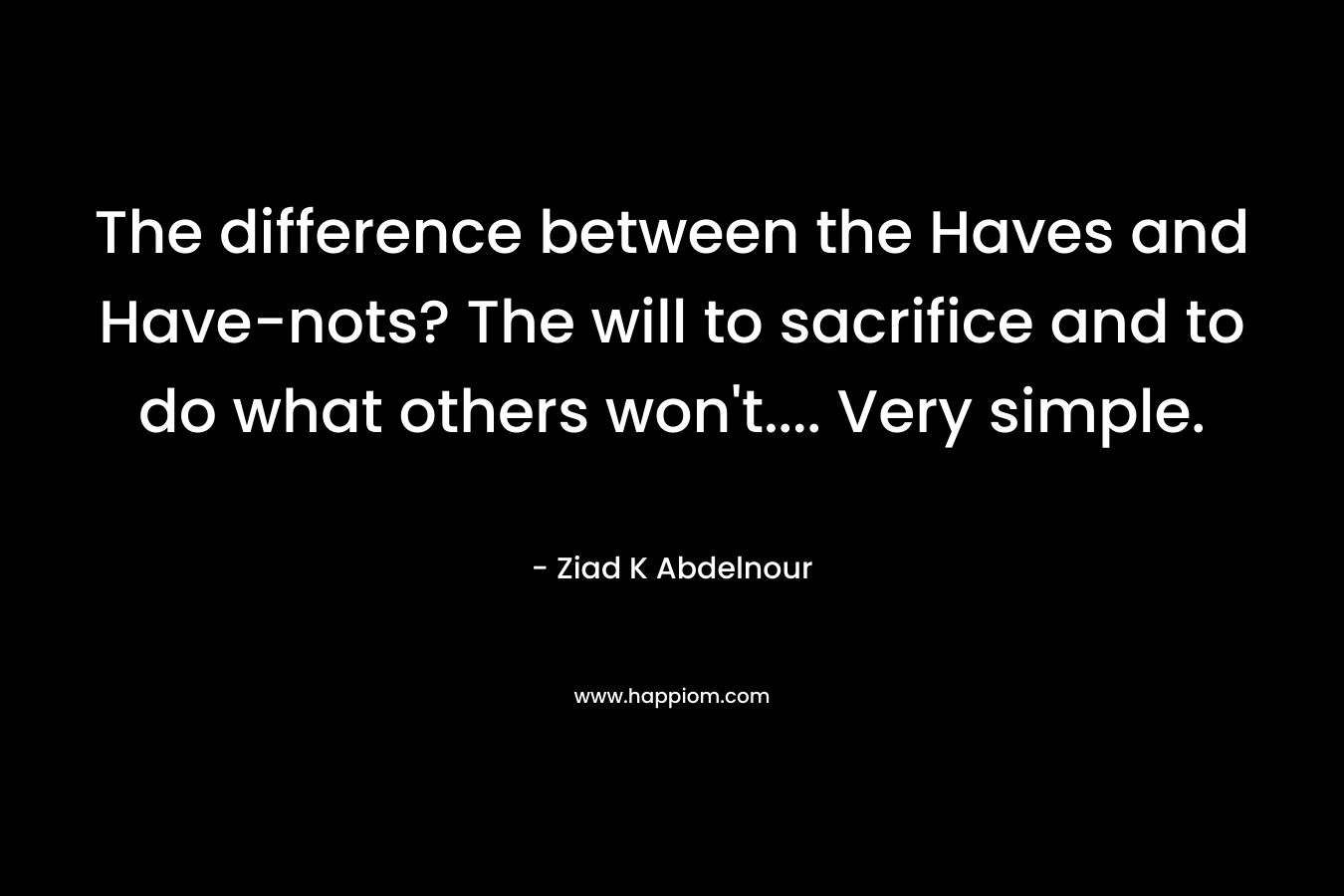 The difference between the Haves and Have-nots? The will to sacrifice and to do what others won’t…. Very simple. – Ziad K Abdelnour