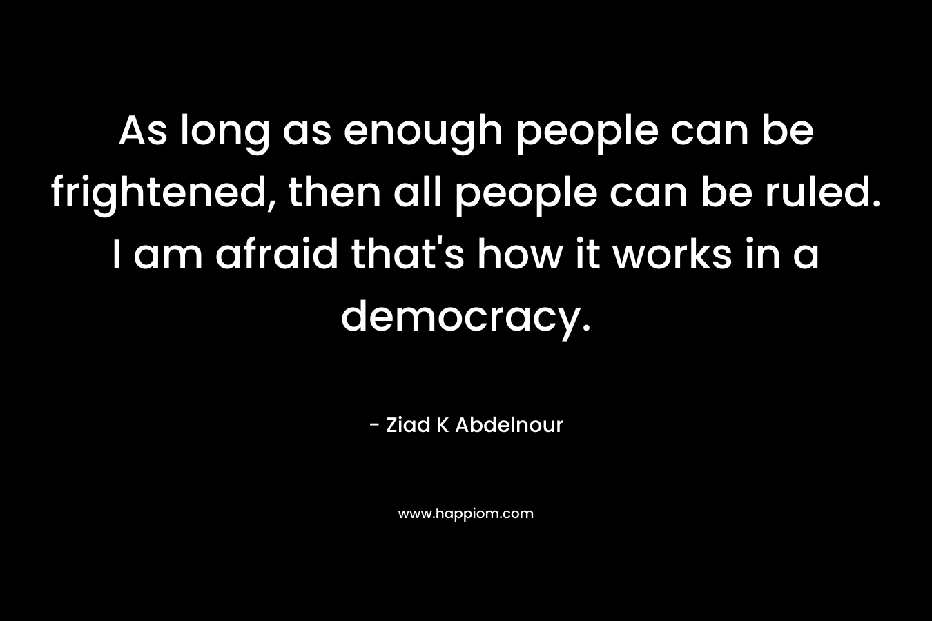 As long as enough people can be frightened, then all people can be ruled. I am afraid that’s how it works in a democracy. – Ziad K Abdelnour