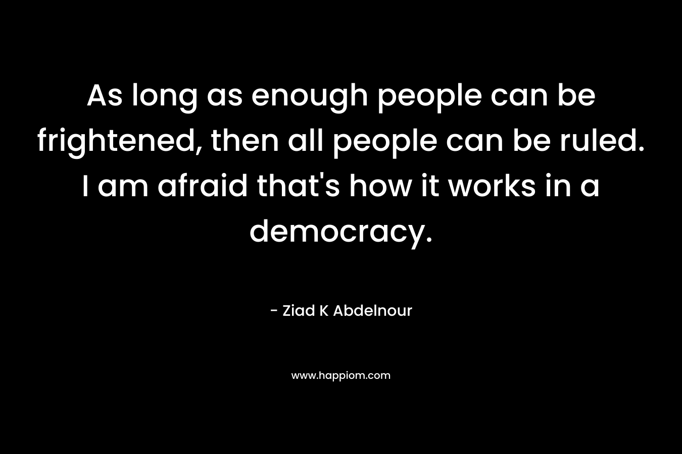 As long as enough people can be frightened, then all people can be ruled. I am afraid that's how it works in a democracy.