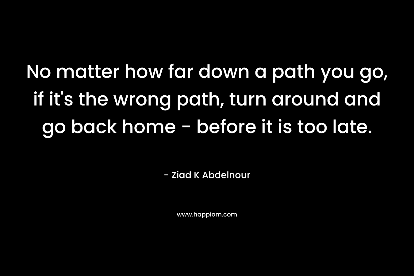 No matter how far down a path you go, if it’s the wrong path, turn around and go back home – before it is too late. – Ziad K Abdelnour