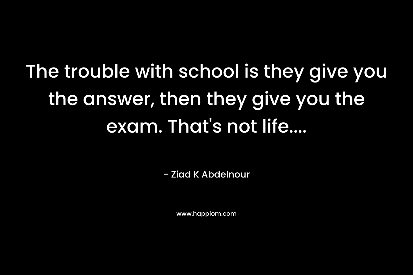 The trouble with school is they give you the answer, then they give you the exam. That’s not life…. – Ziad K Abdelnour