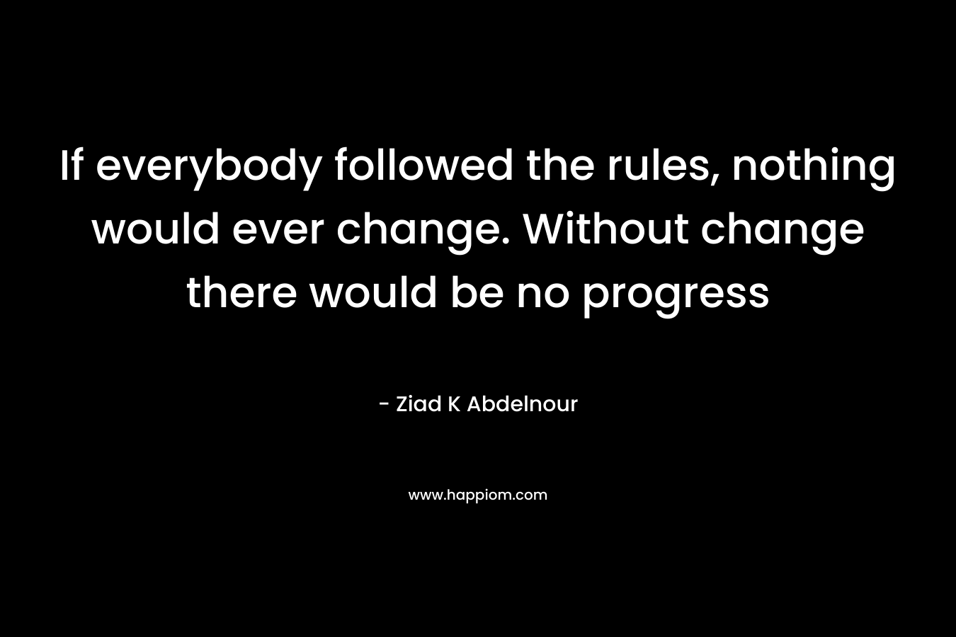 If everybody followed the rules, nothing would ever change. Without change there would be no progress – Ziad K Abdelnour