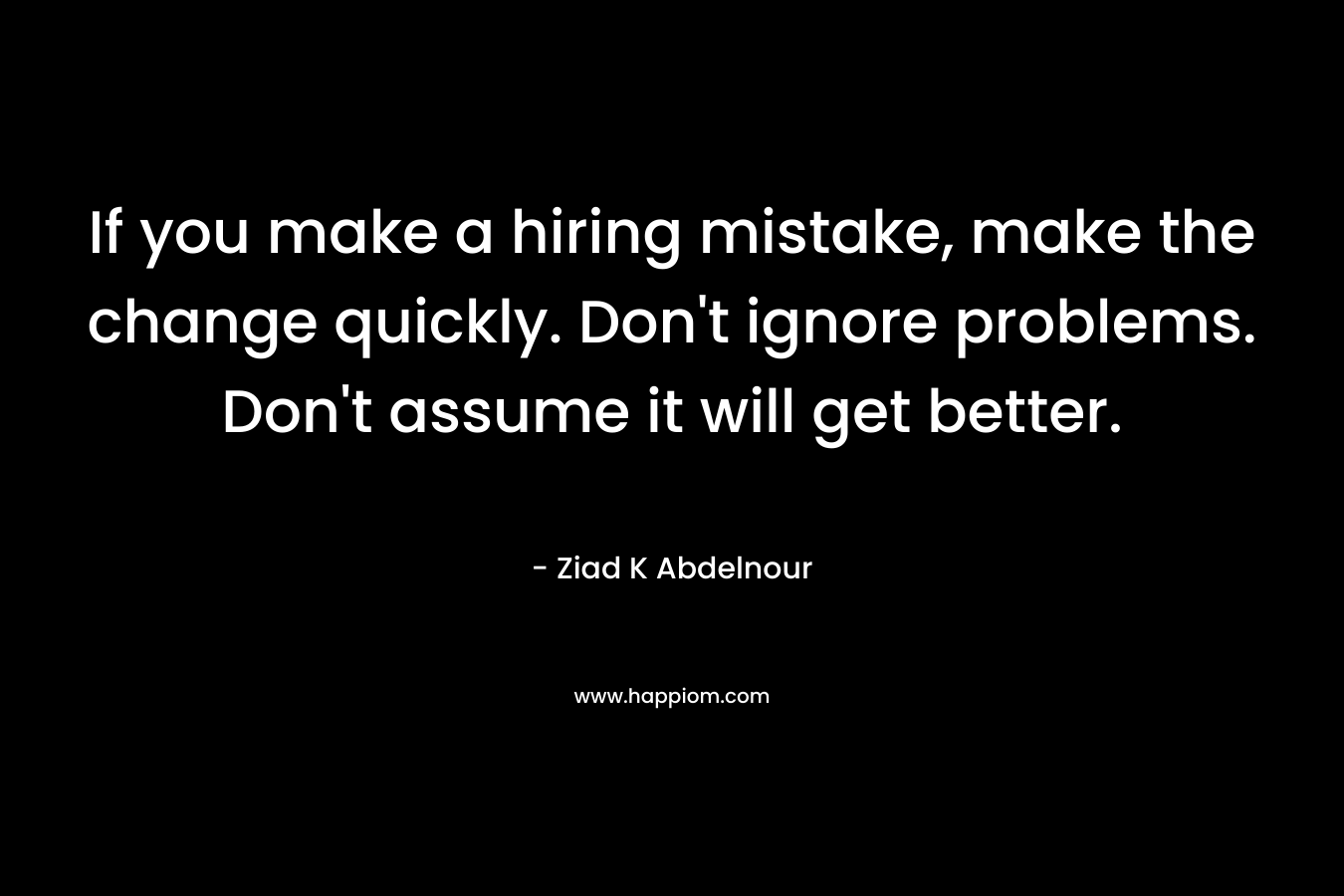 If you make a hiring mistake, make the change quickly. Don’t ignore problems. Don’t assume it will get better. – Ziad K Abdelnour