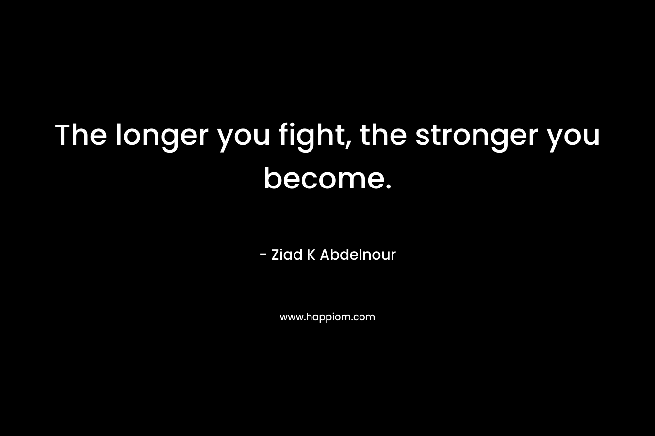 The longer you fight, the stronger you become. – Ziad K Abdelnour