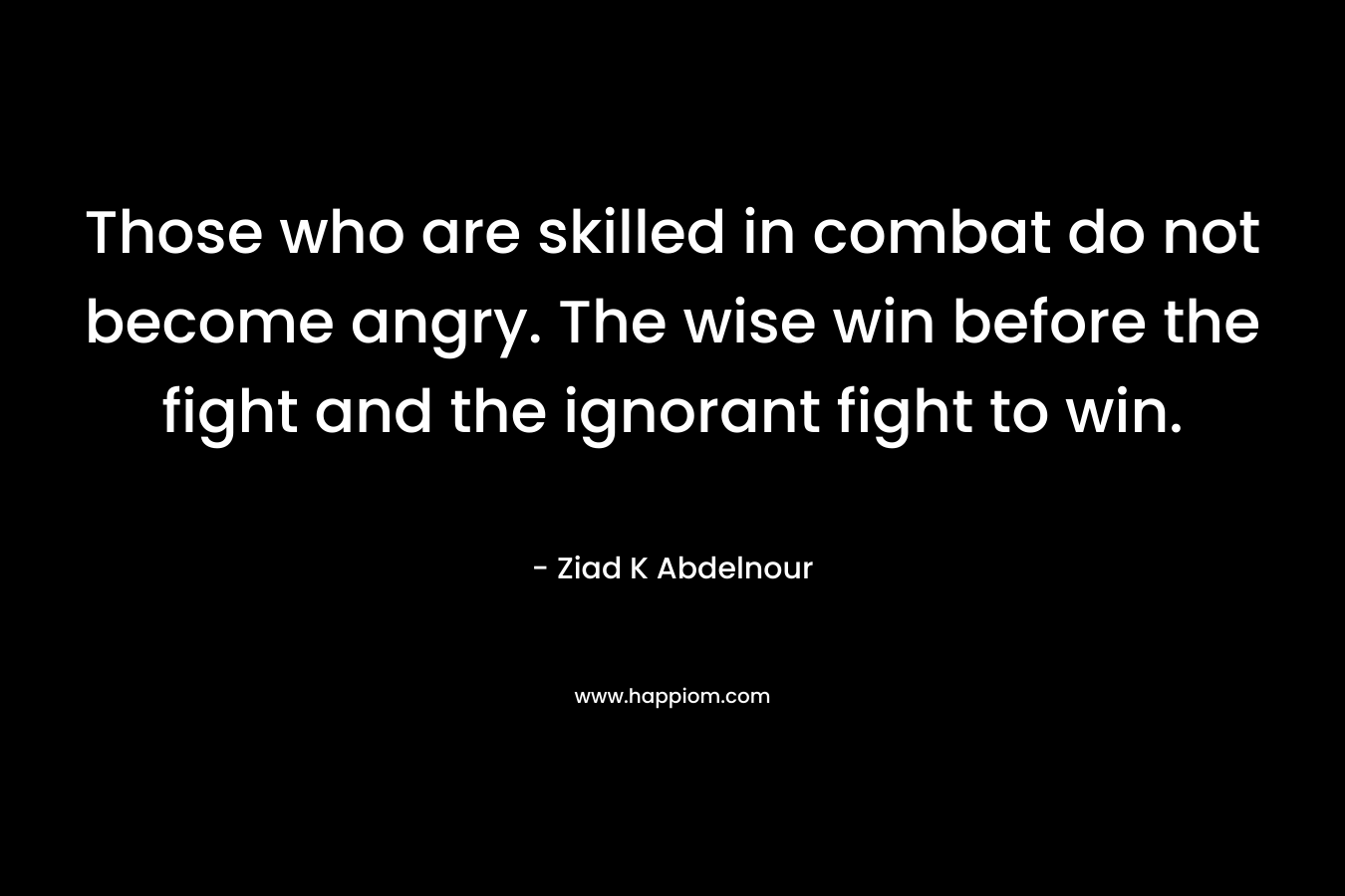 Those who are skilled in combat do not become angry. The wise win before the fight and the ignorant fight to win. – Ziad K Abdelnour